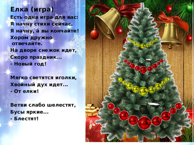 Елка (игра) Есть одна игра для вас: Я начну стихи сейчас. Я начну, а вы кончайте! Хором дружно отвечайте. На дворе снежок идет, Скоро праздник... - Новый год!   Мягко светятся иголки, Хвойный дух идет... - От елки!   Ветви слабо шелестят, Бусы яркие... - Блестят!     