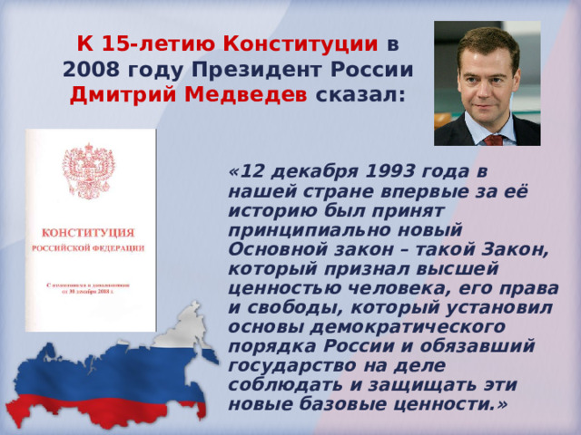 К 15-летию Конституции в 2008 году Президент России Дмитрий Медведев сказал: «12 декабря 1993 года в нашей стране впервые за её историю был принят принципиально новый Основной закон – такой Закон, который признал высшей ценностью человека, его права и свободы, который установил основы демократического порядка России и обязавший государство на деле соблюдать и защищать эти новые базовые ценности.» 