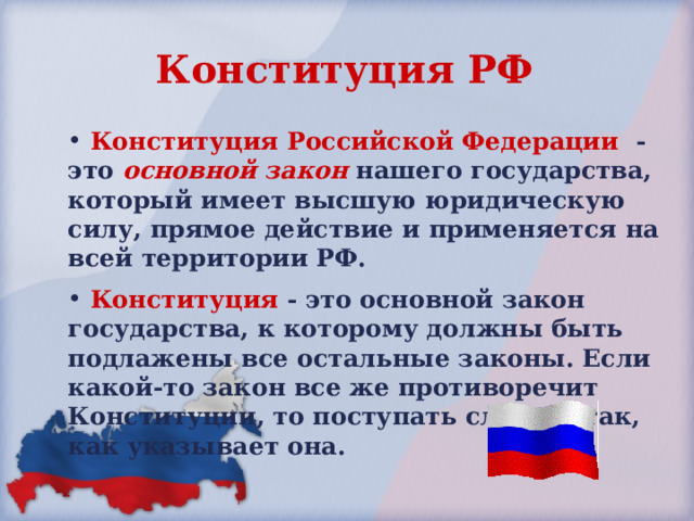 Конституция РФ  Конституция Российской Федерации - это основной закон нашего государства, который имеет высшую юридическую силу, прямое действие и применяется на всей территории РФ.  Конституция - это основной закон государства, к которому должны быть подлажены все остальные законы. Если какой-то закон все же противоречит Конституции, то поступать следует так, как указывает она. 