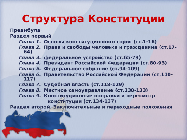 Структура Конституции Преамбула Раздел первый Глава 1.  Основы конституционного строя (ст.1-16) Глава 2.  Права и свободы человека и гражданина (ст.17-64) Глава 3.  федеральное устройство (ст.65-79) Глава 4.  Президент Российской Федерации (ст.80-93) Глава 5.   Федеральное собрание (ст.94-109) Глава 6.  Правительство Российской Федерации (ст.110-117) Глава 7.   Судебная власть (ст.118-129) Глава 8.   Местное самоуправление (ст.130-133) Глава 9.  Конституционные поправки и пересмотр  конституции (ст.134-137) Глава 1.  Основы конституционного строя (ст.1-16) Глава 2.  Права и свободы человека и гражданина (ст.17-64) Глава 3.  федеральное устройство (ст.65-79) Глава 4.  Президент Российской Федерации (ст.80-93) Глава 5.   Федеральное собрание (ст.94-109) Глава 6.  Правительство Российской Федерации (ст.110-117) Глава 7.   Судебная власть (ст.118-129) Глава 8.   Местное самоуправление (ст.130-133) Глава 9.  Конституционные поправки и пересмотр  конституции (ст.134-137) Раздел второй. Заключительные и переходные положения 