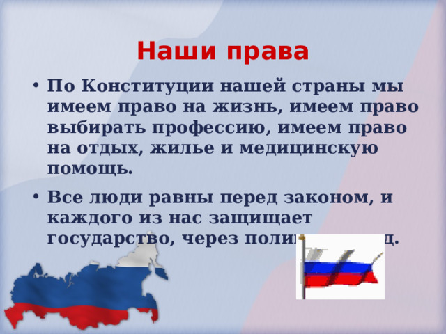 Наши права По Конституции нашей страны мы имеем право на жизнь, имеем право выбирать профессию, имеем право на отдых, жилье и медицинскую помощь. Все люди равны перед законом, и каждого из нас защищает государство, через полицию и суд. 