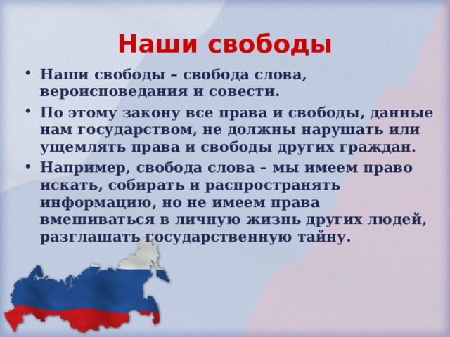 Наши свободы Наши свободы – свобода слова, вероисповедания и совести. По этому закону все права и свободы, данные нам государством, не должны нарушать или ущемлять права и свободы других граждан. Например, свобода слова – мы имеем право искать, собирать и распространять информацию, но не имеем права вмешиваться в личную жизнь других людей, разглашать государственную тайну. 