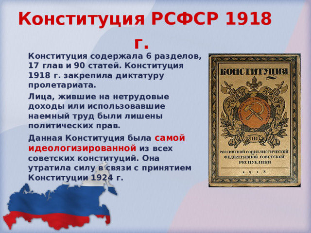 Конституция РСФСР 1918  г.  Конституция содержала 6 разделов, 17 глав и 90 статей. Конституция 1918 г . закрепила диктатуру пролетариата. Лица, жившие на нетрудовые доходы или использовавшие наемный труд были лишены политических прав. Данная Конституция была самой идеологизированной из всех советских конституций. Она утратила силу в связи с принятием  Конституции 1924  г. 