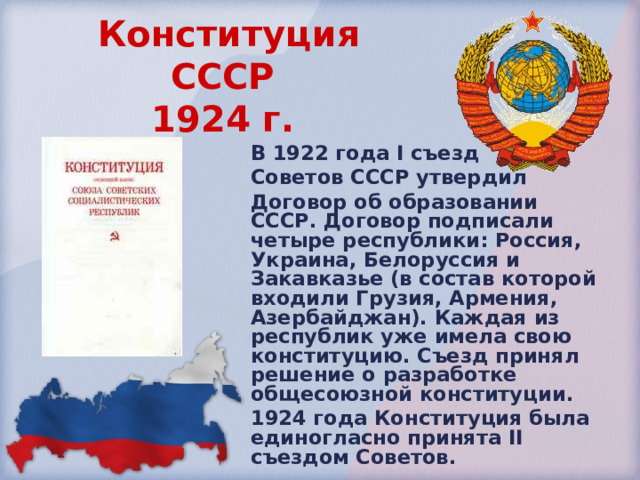 Конституция СССР  1924 г.  В 1922 года I съезд Советов СССР утвердил Договор об образовании СССР. Договор подписали четыре республики: Россия, Украина, Белоруссия и Закавказье (в состав которой входили Грузия, Армения, Азербайджан). Каждая из республик уже имела свою конституцию. Съезд принял решение о разработке общесоюзной конституции. 1924 года Конституция была единогласно принята II съездом Советов. 