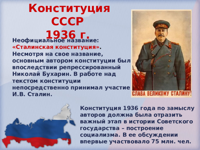 Конституция СССР  1936 г.  Неофициальное название: «Сталинская конституция» . Несмотря на свое название, основным автором конституции был впоследствии репрессированный Николай Бухарин. В работе над текстом конституции непосредственно принимал участие И.В. Сталин. Конституция 1936 года по замыслу авторов должна была отразить важный этап в истории Советского государства – построение социализма. В ее обсуждении впервые участвовало 75 млн. чел. 