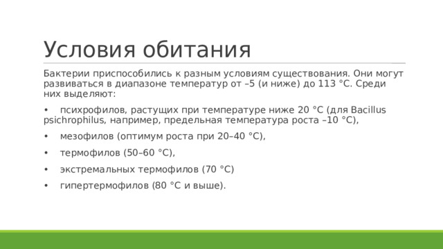 Условия обитания Бактерии приспособились к разным условиям существования. Они могут развиваться в диапазоне температур от –5 (и ниже) до 113 °С. Среди них выделяют: •  психрофилов, растущих при температуре ниже 20 °С (для Bacillus psichrophilus, например, предельная температура роста –10 °С), •  мезофилов (оптимум роста при 20–40 °С), •  термофилов (50–60 °С), •  экстремальных термофилов (70 °С) •  гипертермофилов (80 °С и выше). 