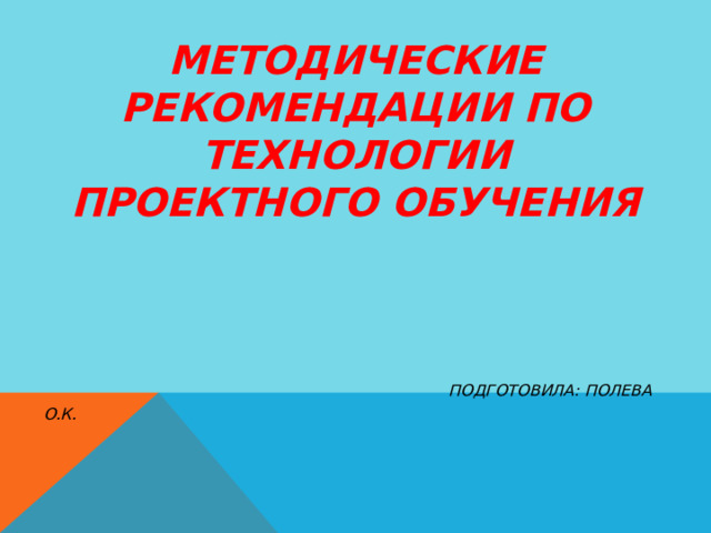  МЕТОДИЧЕСКИЕ РЕКОМЕНДАЦИИ ПО ТЕХНОЛОГИИ ПРОЕКТНОГО ОБУЧЕНИЯ         ПОДГОТОВИЛА: ПОЛЕВА О.К.     