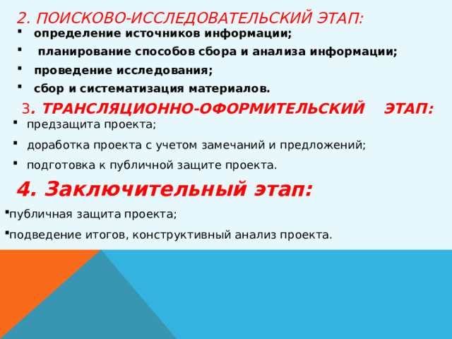  2. ПОИСКОВО-ИССЛЕДОВАТЕЛЬСКИЙ ЭТАП:   определение источников информации;  планирование способов сбора и анализа информации; проведение исследования; сбор и систематизация материалов. 3 . ТРАНСЛЯЦИОННО-ОФОРМИТЕЛЬСКИЙ  ЭТАП: предзащита проекта; доработка проекта с учетом замечаний и предложений; подготовка к публичной защите проекта.  4. Заключительный этап: публичная защита проекта; подведение итогов, конструктивный анализ проекта. 