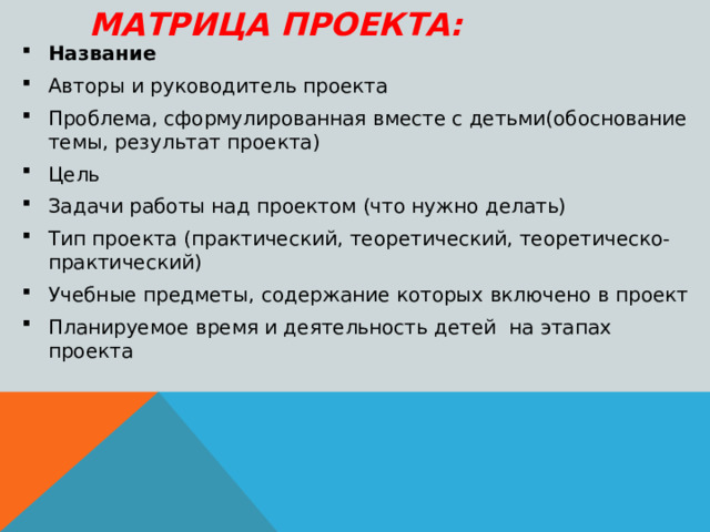 МАТРИЦА ПРОЕКТА: Название Авторы и руководитель проекта Проблема, сформулированная вместе с детьми(обоснование темы, результат проекта) Цель Задачи работы над проектом (что нужно делать) Тип проекта (практический, теоретический, теоретическо- практический) Учебные предметы, содержание которых включено в проект Планируемое время и деятельность детей на этапах проекта 