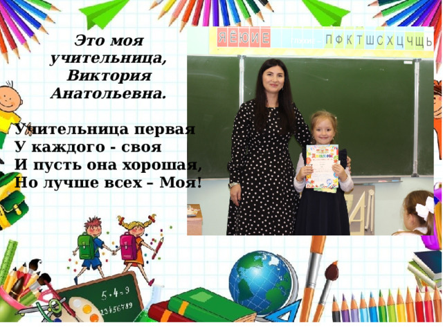 Это моя учительница, Виктория Анатольевна. Учительница первая У каждого - своя И пусть она хорошая, Но лучше всех – Моя! 