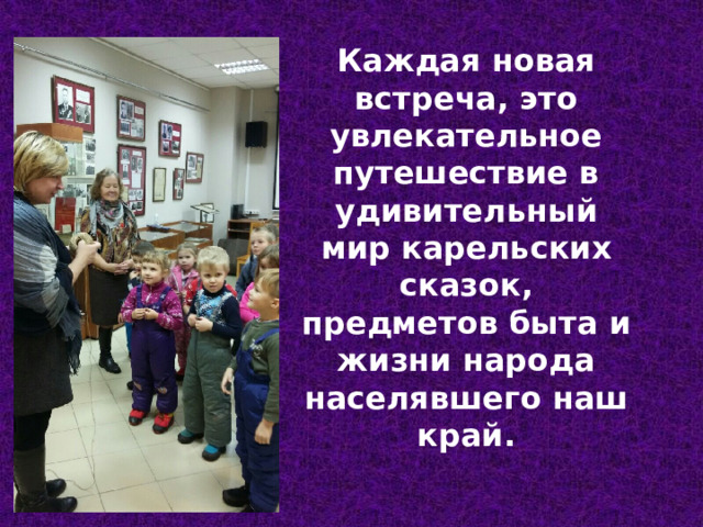 Каждая новая встреча, это увлекательное путешествие в удивительный мир карельских сказок, предметов быта и жизни народа населявшего наш край. 
