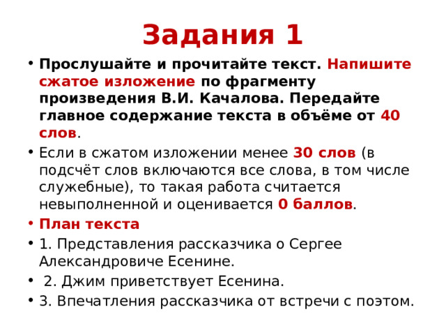 Задания 1 Прослушайте и прочитайте текст. Напишите сжатое изложение по фрагменту произведения В.И. Качалова. Передайте главное содержание текста в объёме от 40 слов . Если в сжатом изложении менее 30 слов (в подсчёт слов включаются все слова, в том числе служебные), то такая работа считается невыполненной и оценивается 0 баллов . План текста 1. Представления рассказчика о Сергее Александровиче Есенине.  2. Джим приветствует Есенина. 3. Впечатления рассказчика от встречи с поэтом. 