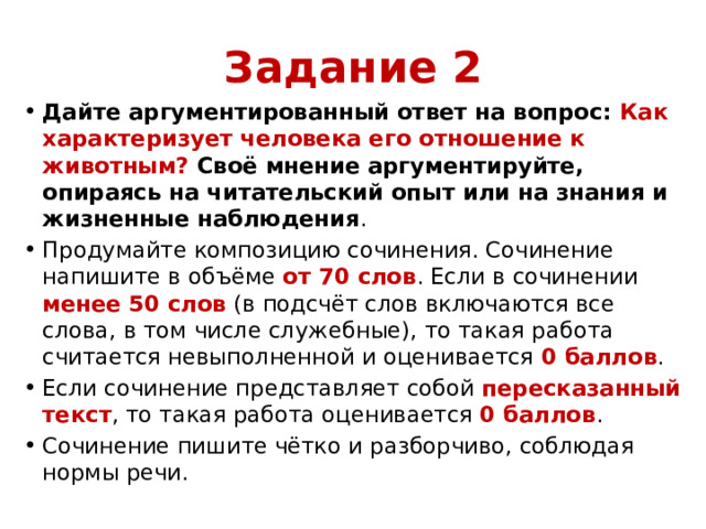 Задание 2 Дайте аргументированный ответ на вопрос: Как характеризует человека его отношение к животным? Своё мнение аргументируйте, опираясь на читательский опыт или на знания и жизненные наблюдения . Продумайте композицию сочинения. Сочинение напишите в объёме от 70 слов . Если в сочинении менее 50 слов (в подсчёт слов включаются все слова, в том числе служебные), то такая работа считается невыполненной и оценивается 0 баллов . Если сочинение представляет собой пересказанный текст , то такая работа оценивается 0 баллов . Сочинение пишите чётко и разборчиво, соблюдая нормы речи.   