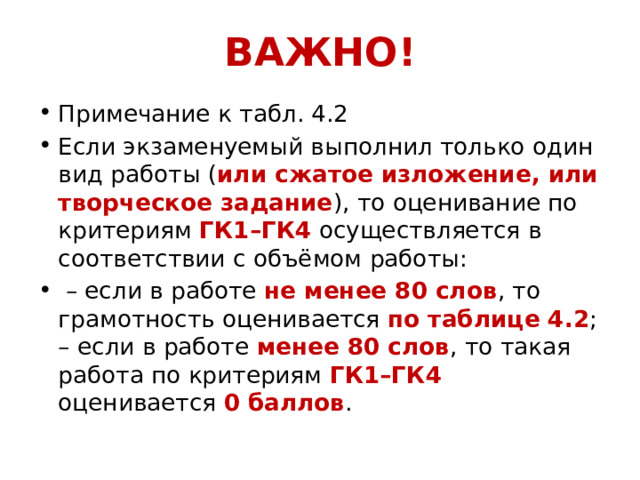 ВАЖНО! Примечание к табл. 4.2 Если экзаменуемый выполнил только один вид работы ( или сжатое изложение, или творческое задание ), то оценивание по критериям ГК1–ГК4 осуществляется в соответствии с объёмом работы: – если в работе не менее 80 слов , то грамотность оценивается по таблице 4.2 ; – если в работе менее 80 слов , то такая работа по критериям ГК1–ГК4 оценивается 0 баллов . 