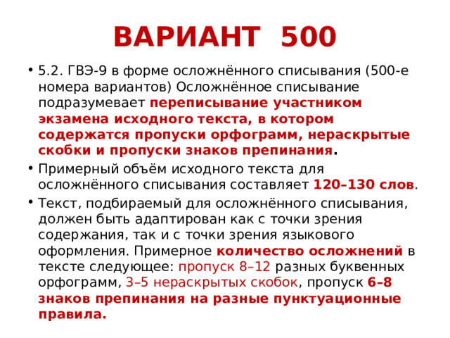 ВАРИАНТ 500 5.2. ГВЭ-9 в форме осложнённого списывания (500-е номера вариантов) Осложнённое списывание подразумевает переписывание участником экзамена исходного текста, в котором содержатся пропуски орфограмм, нераскрытые скобки и пропуски знаков препинания . Примерный объём исходного текста для осложнённого списывания составляет 120–130 слов . Текст, подбираемый для осложнённого списывания, должен быть адаптирован как с точки зрения содержания, так и с точки зрения языкового оформления. Примерное количество осложнений в тексте следующее: пропуск 8–12 разных буквенных орфограмм, 3–5 нераскрытых скобок , пропуск 6–8 знаков препинания на разные пунктуационные правила. 