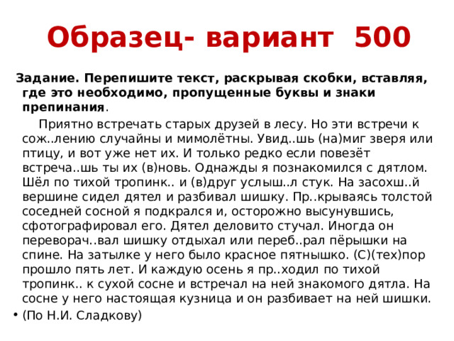 Образец- вариант 500  Задание. Перепишите текст, раскрывая скобки, вставляя, где это необходимо, пропущенные буквы и знаки препинания .  Приятно встречать старых друзей в лесу. Но эти встречи к сож..лению случайны и мимолётны. Увид..шь (на)миг зверя или птицу, и вот уже нет их. И только редко если повезёт встреча..шь ты их (в)новь. Однажды я познакомился с дятлом. Шёл по тихой тропинк.. и (в)друг услыш..л стук. На засохш..й вершине сидел дятел и разбивал шишку. Пр..крываясь толстой соседней сосной я подкрался и, осторожно высунувшись, сфотографировал его. Дятел деловито стучал. Иногда он переворач..вал шишку отдыхал или переб..рал пёрышки на спине. На затылке у него было красное пятнышко. (С)(тех)пор прошло пять лет. И каждую осень я пр..ходил по тихой тропинк.. к сухой сосне и встречал на ней знакомого дятла. На сосне у него настоящая кузница и он разбивает на ней шишки. (По Н.И. Сладкову) 