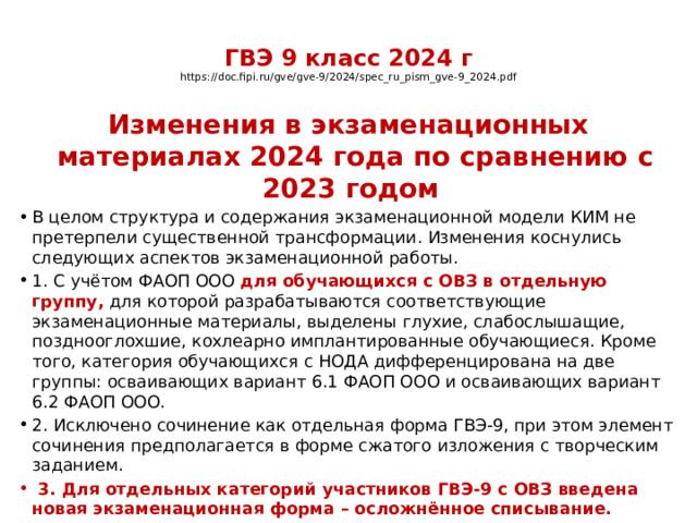  ГВЭ 9 класс 2024 г  https://doc.fipi.ru/gve/gve-9/2024/spec_ru_pism_gve-9_2024.pdf   Изменения в экзаменационных материалах 2024 года по сравнению с 2023 годом В целом структура и содержания экзаменационной модели КИМ не претерпели существенной трансформации. Изменения коснулись следующих аспектов экзаменационной работы. 1. С учётом ФАОП ООО для обучающихся с ОВЗ в отдельную группу, для которой разрабатываются соответствующие экзаменационные материалы, выделены глухие, слабослышащие, позднооглохшие, кохлеарно имплантированные обучающиеся. Кроме того, категория обучающихся с НОДА дифференцирована на две группы: осваивающих вариант 6.1 ФАОП ООО и осваивающих вариант 6.2 ФАОП ООО. 2. Исключено сочинение как отдельная форма ГВЭ-9, при этом элемент сочинения предполагается в форме сжатого изложения с творческим заданием.  3. Для отдельных категорий участников ГВЭ-9 с ОВЗ введена новая экзаменационная форма – осложнённое списывание. 