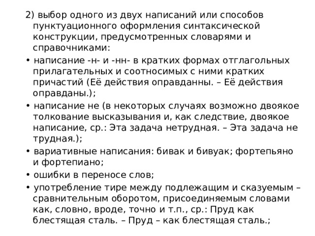 2) выбор одного из двух написаний или способов пунктуационного оформления синтаксической конструкции, предусмотренных словарями и справочниками: • написание -н- и -нн- в кратких формах отглагольных прилагательных и соотносимых с ними кратких причастий (Её действия оправданны. – Её действия оправданы.); • написание не (в некоторых случаях возможно двоякое толкование высказывания и, как следствие, двоякое написание, ср.: Эта задача нетрудная. – Эта задача не трудная.); • вариативные написания: бивак и бивуак; фортепьяно и фортепиано; • ошибки в переносе слов; • употребление тире между подлежащим и сказуемым – сравнительным оборотом, присоединяемым словами как, словно, вроде, точно и т.п., ср.: Пруд как блестящая сталь. – Пруд – как блестящая сталь.; 