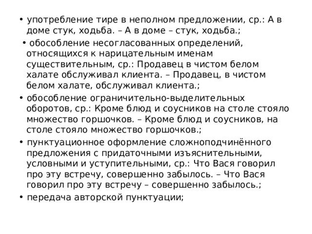 • употребление тире в неполном предложении, ср.: А в доме стук, ходьба. – А в доме – стук, ходьба.; • обособление несогласованных определений, относящихся к нарицательным именам существительным, ср.: Продавец в чистом белом халате обслуживал клиента. – Продавец, в чистом белом халате, обслуживал клиента.; • обособление ограничительно-выделительных оборотов, ср.: Кроме блюд и соусников на столе стояло множество горшочков. – Кроме блюд и соусников, на столе стояло множество горшочков.; • пунктуационное оформление сложноподчинённого предложения с придаточными изъяснительными, условными и уступительными, ср.: Что Вася говорил про эту встречу, совершенно забылось. – Что Вася говорил про эту встречу – совершенно забылось.; • передача авторской пунктуации; 