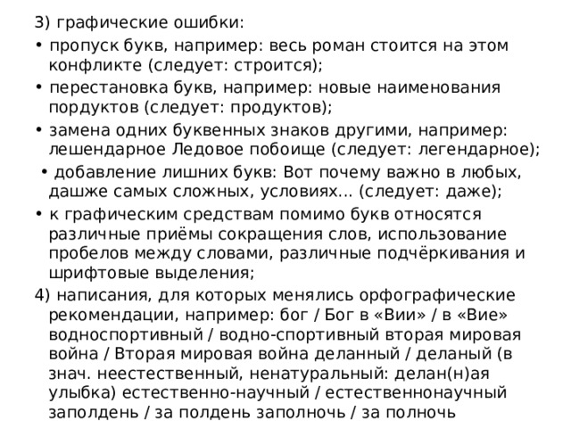 3) графические ошибки: • пропуск букв, например: весь роман стоится на этом конфликте (следует: строится); • перестановка букв, например: новые наименования пордуктов (следует: продуктов); • замена одних буквенных знаков другими, например: лешендарное Ледовое побоище (следует: легендарное); • добавление лишних букв: Вот почему важно в любых, дашже самых сложных, условиях... (следует: даже); • к графическим средствам помимо букв относятся различные приёмы сокращения слов, использование пробелов между словами, различные подчёркивания и шрифтовые выделения; 4) написания, для которых менялись орфографические рекомендации, например: бог / Бог в «Вии» / в «Вие» водноспортивный / водно-спортивный вторая мировая война / Вторая мировая война деланный / деланый (в знач. неестественный, ненатуральный: делан(н)ая улыбка) естественно-научный / естественнонаучный заполдень / за полдень заполночь / за полночь 