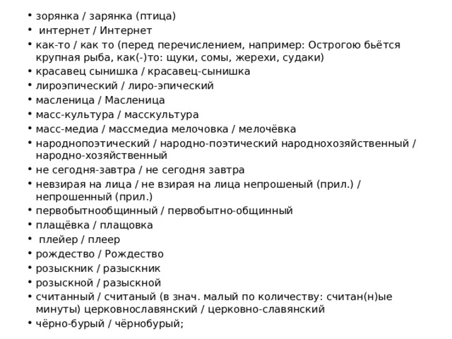 зорянка / зарянка (птица)  интернет / Интернет как-то / как то (перед перечислением, например: Острогою бьётся крупная рыба, как(-)то: щуки, сомы, жерехи, судаки) красавец сынишка / красавец-сынишка лироэпический / лиро-эпический масленица / Масленица масс-культура / масскультура масс-медиа / массмедиа мелочовка / мелочёвка народнопоэтический / народно-поэтический народнохозяйственный / народно-хозяйственный не сегодня-завтра / не сегодня завтра невзирая на лица / не взирая на лица непрошеный (прил.) / непрошенный (прил.) первобытнообщинный / первобытно-общинный плащёвка / плащовка  плейер / плеер рождество / Рождество розыскник / разыскник розыскной / разыскной считанный / считаный (в знач. малый по количеству: считан(н)ые минуты) церковнославянский / церковно-славянский чёрно-бурый / чёрнобурый; 