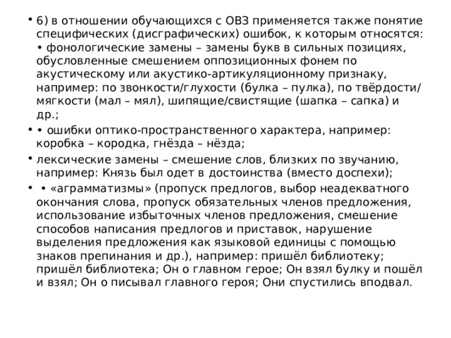 6) в отношении обучающихся с ОВЗ применяется также понятие специфических (дисграфических) ошибок, к которым относятся: • фонологические замены – замены букв в сильных позициях, обусловленные смешением оппозиционных фонем по акустическому или акустико-артикуляционному признаку, например: по звонкости/глухости (булка – пулка), по твёрдости/мягкости (мал – мял), шипящие/свистящие (шапка – сапка) и др.; • ошибки оптико-пространственного характера, например: коробка – кородка, гнёзда – нёзда; лексические замены – смешение слов, близких по звучанию, например: Князь был одет в достоинства (вместо доспехи); • «аграмматизмы» (пропуск предлогов, выбор неадекватного окончания слова, пропуск обязательных членов предложения, использование избыточных членов предложения, смешение способов написания предлогов и приставок, нарушение выделения предложения как языковой единицы с помощью знаков препинания и др.), например: пришёл библиотеку; пришёл библиотека; Он о главном герое; Он взял булку и пошёл и взял; Он о писывал главного героя; Они спустились вподвал. 