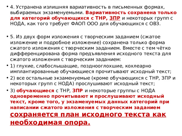 4. Устранена излишняя вариативность в письменных формах, выбираемых экзаменуемыми. Вариативность сохранена только для категорий обучающихся с ТНР, ЗПР и некоторых групп с НОДА, как того требует ФАОП ООО для обучающихся с ОВЗ. 5. Из двух форм изложения с творческим заданием (сжатое изложение и подробное изложение) сохранена только форма сжатого изложения с творческим заданием. Вместе с тем чётко дифференцирована форма предъявления исходного текста для сжатого изложения с творческим заданием: 1) глухие, слабослышащие, позднооглохшие, кохлеарно имплантированные обучающиеся прочитывают исходный текст; 2) все остальные экзаменуемые (кроме обучающихся с ТНР, ЗПР и некоторых групп с НОДА) прослушивают исходный текст; 3) обучающиеся с ТНР, ЗПР и некоторые группы с НОДА одновременно прочитывают и прослушивают исходный текст, кроме того, у экзаменуемых данных категорий при написании сжатого изложения с творческим заданием сохраняется план исходного текста как необходимая опора. 
