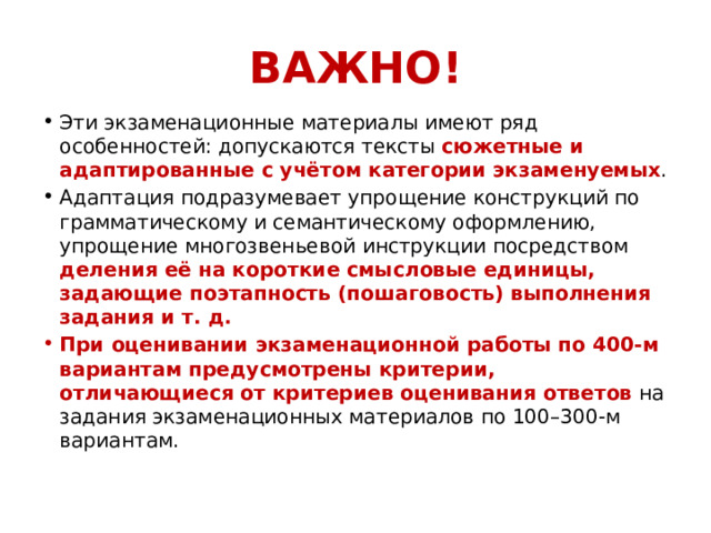 ВАЖНО! Эти экзаменационные материалы имеют ряд особенностей: допускаются тексты сюжетные и адаптированные с учётом категории экзаменуемых . Адаптация подразумевает упрощение конструкций по грамматическому и семантическому оформлению, упрощение многозвеньевой инструкции посредством деления её на короткие смысловые единицы, задающие поэтапность (пошаговость) выполнения задания и т. д.  При оценивании экзаменационной работы по 400-м вариантам предусмотрены критерии, отличающиеся от критериев оценивания ответов на задания экзаменационных материалов по 100–300-м вариантам. 