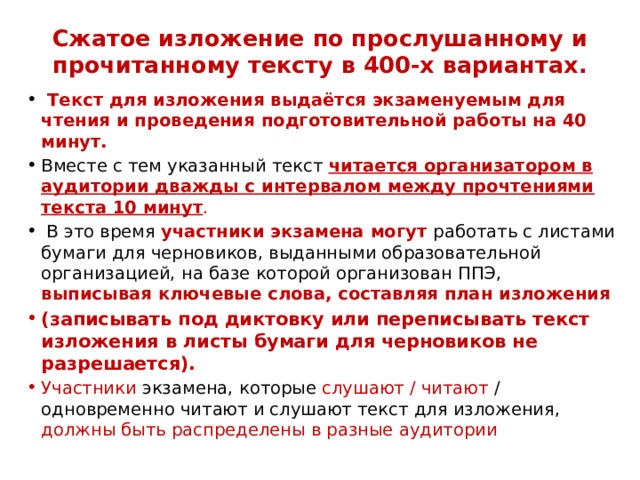 Сжатое изложение по прослушанному и прочитанному тексту в 400-х вариантах.    Текст для изложения выдаётся экзаменуемым для чтения и проведения подготовительной работы на 40 минут. Вместе с тем указанный текст читается организатором в аудитории дважды с интервалом между прочтениями текста 10 минут .  В это время участники экзамена могут работать с листами бумаги для черновиков, выданными образовательной организацией, на базе которой организован ППЭ, выписывая ключевые слова, составляя план изложения (записывать под диктовку или переписывать текст изложения в листы бумаги для черновиков не разрешается). Участники экзамена, которые слушают / читают / одновременно читают и слушают текст для изложения, должны быть распределены в разные аудитории  
