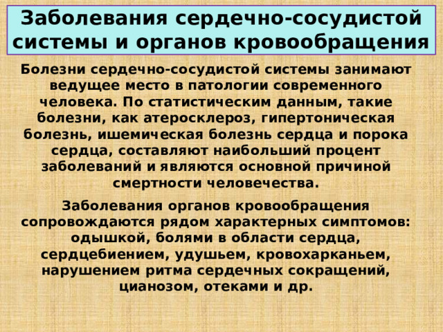 Заболевания сердечно-сосудистой системы и органов кровообращения Болезни сердечно-сосудистой системы занимают ведущее место в патологии современного человека. По статистическим данным, такие болезни, как атеросклероз, гипертоническая болезнь, ишемическая болезнь сердца и порока сердца, составляют наибольший процент заболеваний и являются основной причиной смертности человечества. Заболевания органов кровообращения сопровождаются рядом характерных симптомов: одышкой, болями в области сердца, сердцебиением, удушьем, кровохарканьем, нарушением ритма сердечных сокращений, цианозом, отеками и др. 