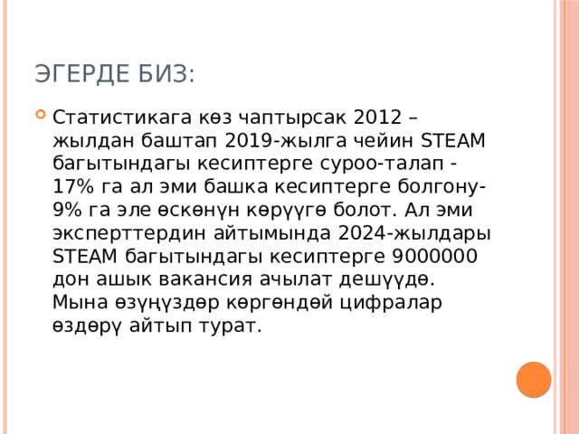 Эгерде биз: Статистикага көз чаптырсак 2012 –жылдан баштап 2019-жылга чейин STEAM багытындагы кесиптерге суроо-талап -17% га ал эми башка кесиптерге болгону-9% га эле өскөнүн көрүүгө болот. Ал эми эксперттердин айтымында 2024-жылдары STEAM багытындагы кесиптерге 9000000 дон ашык вакансия ачылат дешүүдө. Мына өзүңүздөр көргөндөй цифралар өздөрү айтып турат. 