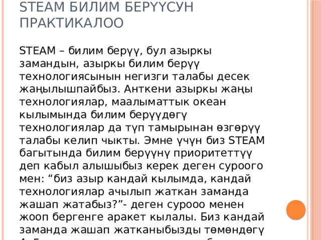 STEAM билим берүүсун практикалоо STEAM – билим берүү, бул азыркы замандын, азыркы билим берүү технологиясынын негизги талабы десек жаңылышпайбыз. Анткени азыркы жаңы технологиялар, маалыматтык океан кылымында билим берүүдөгү технологиялар да түп тамырынан өзгөрүү талабы келип чыкты. Эмне үчүн биз STEAM багытында билим берүүнү приоритеттүү деп кабыл алышыбыз керек деген суроого мен: “биз азыр кандай кылымда, кандай технологиялар ачылып жаткан заманда жашап жатабыз?”- деген сурооо менен жооп бергенге аракет кылалы. Биз кандай заманда жашап жатканыбызды төмөндөгү 4, 5 мисал менен эле далилдесе болот: 