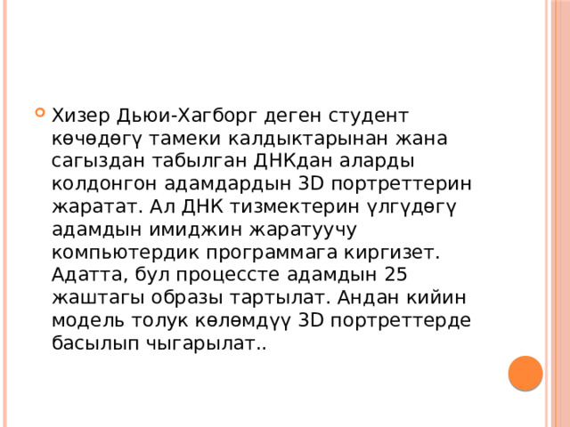 Хизер Дьюи-Хагборг деген студент көчөдөгү тамеки калдыктарынан жана сагыздан табылган ДНКдан аларды колдонгон адамдардын 3D портреттерин жаратат. Ал ДНК тизмектерин үлгүдөгү адамдын имиджин жаратуучу компьютердик программага киргизет. Адатта, бул процессте адамдын 25 жаштагы образы тартылат. Андан кийин модель толук көлөмдүү 3D портреттерде басылып чыгарылат.. 