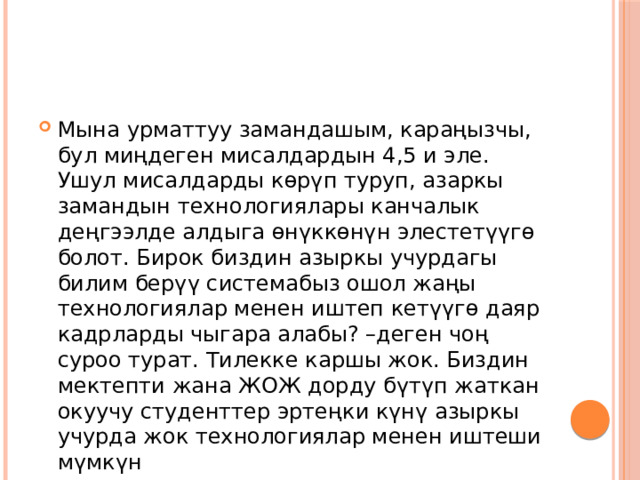 Мына урматтуу замандашым, караңызчы, бул миңдеген мисалдардын 4,5 и эле. Ушул мисалдарды көрүп туруп, азаркы замандын технологиялары канчалык деңгээлде алдыга өнүккөнүн элестетүүгө болот. Бирок биздин азыркы учурдагы билим берүү системабыз ошол жаңы технологиялар менен иштеп кетүүгө даяр кадрларды чыгара алабы? –деген чоң суроо турат. Тилекке каршы жок. Биздин мектепти жана ЖОЖ дорду бүтүп жаткан окуучу студенттер эртеңки күнү азыркы учурда жок технологиялар менен иштеши мүмкүн 