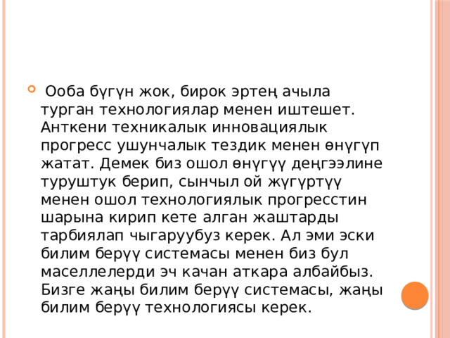  Ооба бүгүн жок, бирок эртең ачыла турган технологиялар менен иштешет. Анткени техникалык инновациялык прогресс ушунчалык тездик менен өнүгүп жатат. Демек биз ошол өнүгүү деңгээлине туруштук берип, сынчыл ой жүгүртүү менен ошол технологиялык прогресстин шарына кирип кете алган жаштарды тарбиялап чыгаруубуз керек. Ал эми эски билим берүү системасы менен биз бул маселлелерди эч качан аткара албайбыз. Бизге жаңы билим берүү системасы, жаңы билим берүү технологиясы керек. 