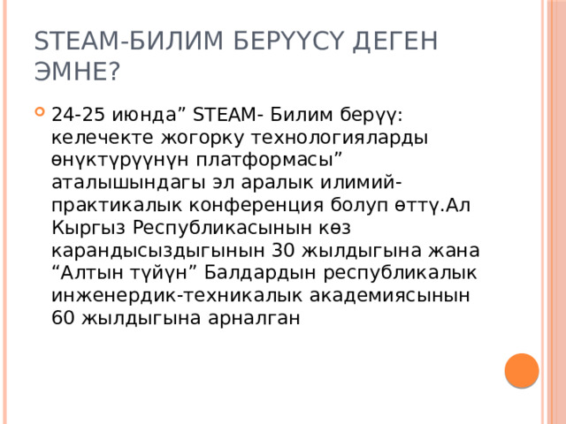 STEАM-Билим берүүсү деген эмне? 24-25 июнда” STEАM- Билим берүү: келечекте жогорку технологияларды өнүктүрүүнүн платформасы” аталышындагы эл аралык илимий-практикалык конференция болуп өттү.Ал Кыргыз Республикасынын көз карандысыздыгынын 30 жылдыгына жана “Алтын түйүн” Балдардын республикалык инженердик-техникалык академиясынын 60 жылдыгына арналган 