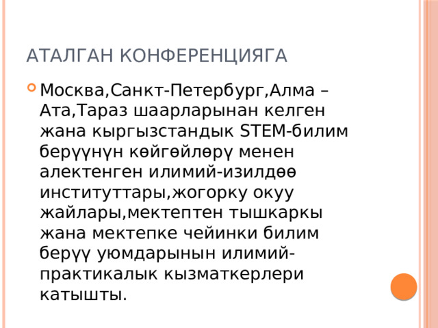 Аталган конференцияга Москва,Санкт-Петербург,Алма –Ата,Тараз шаарларынан келген жана кыргызстандык STEM-билим берүүнүн көйгөйлөрү менен алектенген илимий-изилдөө институттары,жогорку окуу жайлары,мектептен тышкаркы жана мектепке чейинки билим берүү уюмдарынын илимий-практикалык кызматкерлери катышты. 
