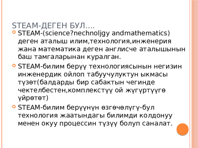 STEАM-деген бул.... STEАM-(science?nechnoljgy andmathematics) деген аталыш илим,технология,инженерия жана математика деген англисче аталышынын баш тамгаларынан куралган. STEАM-билим берүү технологиясынын негизин инженердик ойлоп табуучулуктун ыкмасы түзөт(балдарды бир сабактын чегинде чектелбестен,комплекстүү ой жүгүртүүгө үйрөтөт) STEАM-билим берүүнүн өзгөчөлүгү-бул технология жаатындагы билимди колдонуу менен окуу процессин түзүү болуп саналат.  