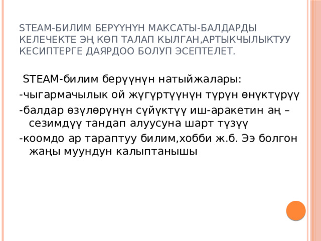 STEАM-билим берүүнүн максаты-балдарды келечекте эң көп талап кылган,артыкчылыктуу кесиптерге даярдоо болуп эсептелет.  STEАM-билим берүүнүн натыйжалары: -чыгармачылык ой жүгүртүүнүн түрүн өнүктүрүү -балдар өзүлөрүнүн сүйүктүү иш-аракетин аң –сезимдүү тандап алуусуна шарт түзүү -коомдо ар тараптуу билим,хобби ж.б. Ээ болгон жаңы муундун калыптанышы 