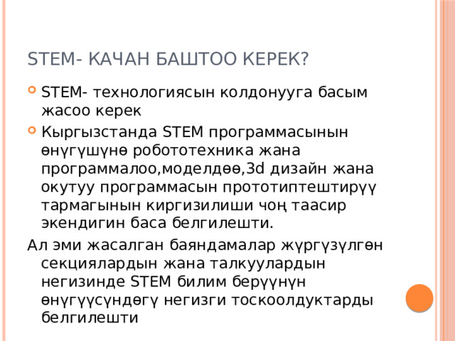 STEM- качан баштоо керек? STEM- технологиясын колдонууга басым жасоо керек Кыргызстанда STEM программасынын өнүгүшүнө робототехника жана программалоо,моделдөө,3d дизайн жана окутуу программасын прототиптештирүү тармагынын киргизилиши чоң таасир экендигин баса белгилешти. Ал эми жасалган баяндамалар жүргүзүлгөн секциялардын жана талкуулардын негизинде STEM билим берүүнүн өнүгүүсүндөгү негизги тоскоолдуктарды белгилешти 