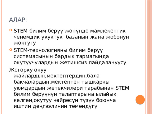 Алар: STEM-билим берүү жөнүндө мамлекеттик ченемдик укуктук базанын жана жобонун жоктугу STEM-технологияны билим берүү системасынын бардык тармагында окутуучулардын жетишсиз пайдалануусу Жогорку окуу жайлардын,мектептердин,бала бакчалардын,мектептен тышкаркы уюмдардын жетекчилери тарабынан STEM билим берүүнүн талаптарына ылайык келген,окутуу чөйрөсүн түзүү боюнча иштин деңгээлинин төмөндүгү  м  