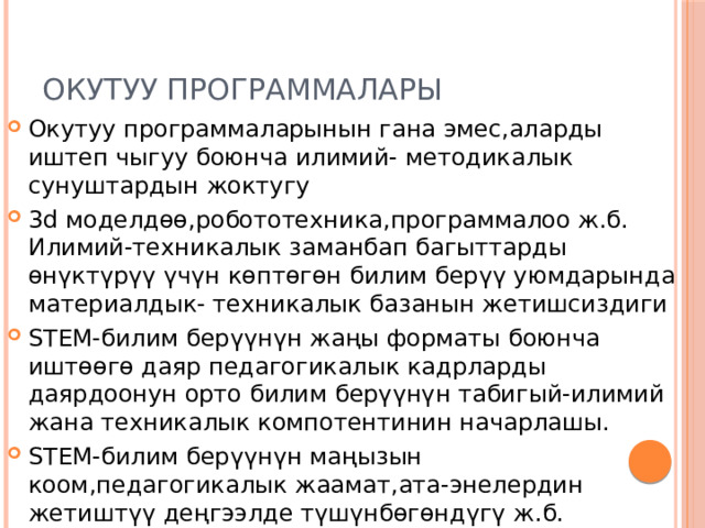 Окутуу программалары Окутуу программаларынын гана эмес,аларды иштеп чыгуу боюнча илимий- методикалык сунуштардын жоктугу 3d моделдөө,робототехника,программалоо ж.б. Илимий-техникалык заманбап багыттарды өнүктүрүү үчүн көптөгөн билим берүү уюмдарында материалдык- техникалык базанын жетишсиздиги STEM-билим берүүнүн жаңы форматы боюнча иштөөгө даяр педагогикалык кадрларды даярдоонун орто билим берүүнүн табигый-илимий жана техникалык компотентинин начарлашы. STEM-билим берүүнүн маңызын коом,педагогикалык жаамат,ата-энелердин жетиштүү деңгээлде түшүнбөгөндүгү ж.б. 