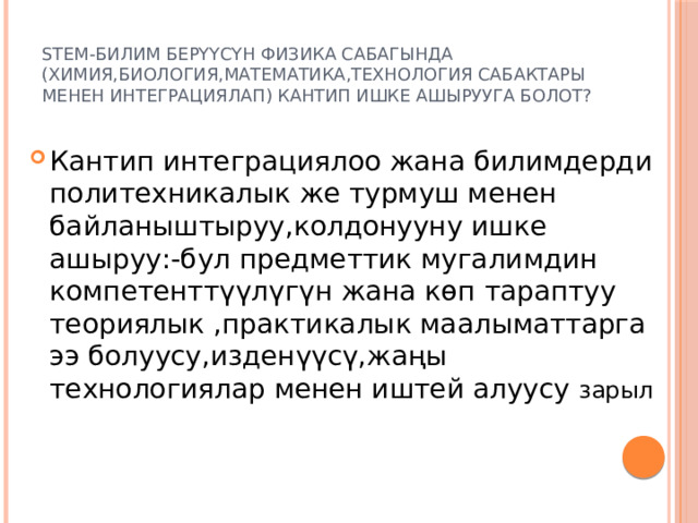 STEM-билим берүүсүн физика сабагында (химия,биология,математика,технология сабактары менен интеграциялап) кантип ишке ашырууга болот? Кантип интеграциялоо жана билимдерди политехникалык же турмуш менен байланыштыруу,колдонууну ишке ашыруу:-бул предметтик мугалимдин компетенттүүлүгүн жана көп тараптуу теориялык ,практикалык маалыматтарга ээ болуусу,изденүүсү,жаңы технологиялар менен иштей алуусу зарыл 