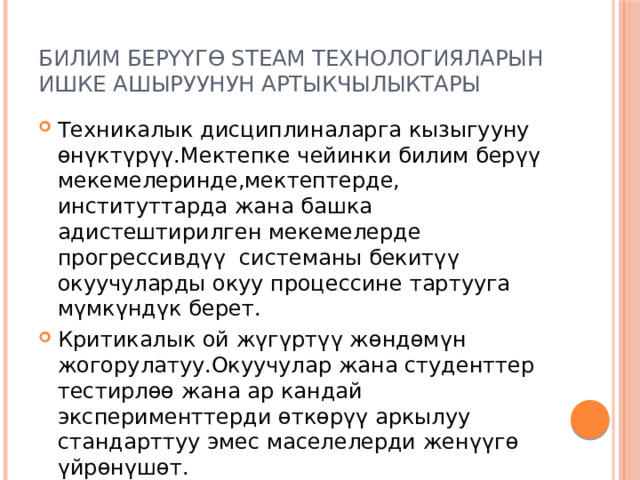 Билим берүүгө STEAM технологияларын ишке ашыруунун артыкчылыктары Техникалык дисциплиналарга кызыгууну өнүктүрүү.Мектепке чейинки билим берүү мекемелеринде,мектептерде, институттарда жана башка адистештирилген мекемелерде прогрессивдүү системаны бекитүү окуучуларды окуу процессине тартууга мүмкүндүк берет. Критикалык ой жүгүртүү жөндөмүн жогорулатуу.Окуучулар жана студенттер тестирлөө жана ар кандай эксперименттерди өткөрүү аркылуу стандарттуу эмес маселелерди женүүгө үйрөнүшөт. 