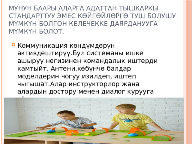 Мунун баары аларга адаттан тышкаркы стандарттуу эмес көйгөйлөргө туш болушу мүмкүн болгон келечекке даярданууга мүмкүн болот. Коммуникация көндүмдөрүн активдештирүү.Бул системаны ишке ашыруу негизинен командалык иштерди камтыйт. Антени.көбүнчө балдар моделдерин чогуу изилдеп, иштеп чыгышат.Алар инструкторлор жана алардын достору менен диалог курууга үйрөнүшөт. 