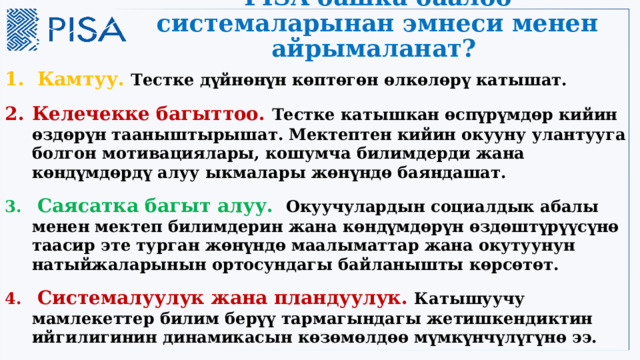 PISA башка баалоо системаларынан эмнеси менен айрымаланат? 1.  Камтуу. Тестке дүйнөнүн көптөгөн өлкөлөрү катышат. Келечекке багыттоо. Тестке катышкан өспүрүмдөр кийин өздөрүн тааныштырышат. Мектептен кийин окууну улантууга болгон мотивациялары, кошумча билимдерди жана көндүмдөрдү алуу ыкмалары жөнүндө баяндашат.  Саясатка багыт алуу.  Окуучулардын социалдык абалы менен мектеп билимдерин жана көндүмдөрүн өздөштүрүүсүнө таасир эте турган жөнүндө маалыматтар жана окутуунун натыйжаларынын ортосундагы байланышты көрсөтөт.  Системалуулук жана пландуулук. Катышуучу мамлекеттер билим берүү тармагындагы жетишкендиктин ийгилигинин динамикасын көзөмөлдөө мүмкүнчүлүгүнө ээ.  3 