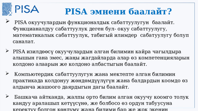 PISA эмнени баалайт?  PISA окуучулардын функционалдык сабаттуулугун баалайт. Функцианалдуу сабаттуулук деген бул- окуу сабаттуулугу, математикалык сабаттуулук, табигый илимдер сабатуулугу болуп саналат. PISA изилдөөсү окуучулардын алган билимин кайра чагылдыра алышын гана эмес, жаңы жагдайларда алар өз компетенцияларын колдоно алаарын же колдоно албастыгын баалайт.  Компьютердик сабаттуулугун жана мектепте алган билимин практикада колдонуу жөндөмдүүлүгүн жана балдардын коомдо өз алдынча жашоого даярдыгын дагы баалайт.  Башкача айтканда, жалпы орто билим алган окуучу коомго толук кандуу аралашып кетүүсүнө, же болбосо өз ордун табуусуна керектүү болгон көндүмү жана билими бар же жок экенин баалоону максат кылат . 