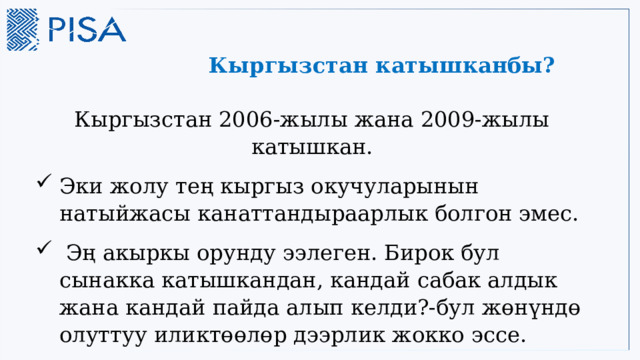 Кыргызстан катышканбы? Кыргызстан 2006-жылы жана 2009-жылы катышкан. Эки жолу тең кыргыз окучуларынын натыйжасы канаттандыраарлык болгон эмес.  Эң акыркы орунду ээлеген. Бирок бул сынакка катышкандан, кандай сабак алдык жана кандай пайда алып келди?-бул жөнүндө олуттуу иликтөөлөр дээрлик жокко эссе. 