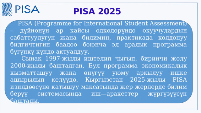  PISA 2025  PISA (Programme for International Student Assessment) – дүйнөнүн ар кайсы өлкөлөрүндө окуучулардын сабаттуулугун жана билимин, практикада колдонуу билгичтигин баалоо боюнча эл аралык программа бүгүнкү күндө актуалдуу.   Сынак 1997-жылы иштелип чыгып, биринчи жолу 2000-жылы башталган. Бул программа экономикалык кызматташуу жана өнүгүү уюму аркылуу ишке ашырылып келүүдө. Кыргызстан 2025-жылы PISA изилдөөсүнө катышуу максатында жер жерлерде билим берүү системасында иш—аракеттер жүргүзүүсүн баштады. 