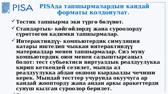 PISAда тапшырмалардын кандай форматы колдонулат. Тестик тапшырма эки түргө бөлүнөт. Стандартык- көйгөйлөрдү жана суроолорду сүрөттөгөн кадимки тапшырмалар. Интерактивдүү- компьютердик симуляция катары иштелип чыккан интерактивдүү материалдар менен тапшырмалар. Сиз муну компьютердик оюн менен салыштырсаңыз болот: тест субьектиси виртуалдык реалдуулукка кирип кеткендей сезилет, мында ал реалдуулукка абдан окшош кырдаалды чечиши керек. Мындай тесттер учурунда окуучуга ар кандай жоопторду жана андан аркы аракеттерди сунуш кылган суроолор берилет. Тесттик тапшырмалардын дээрлик жарымы эркин жоопту талап кылган суроолор. 17 